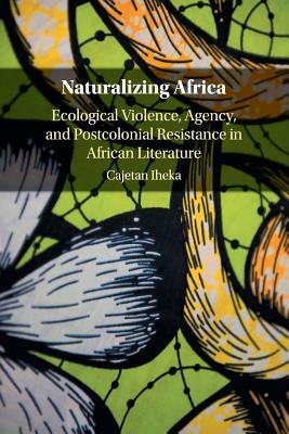 Naturalizing Africa: Ecological Violence, Agency, and Postcolonial Resistance in African Literature by Cajetan Iheka