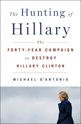 The Hunting of Hillary: The Forty-Year Campaign to Destroy Hillary Clinton by Michael D'Antonio