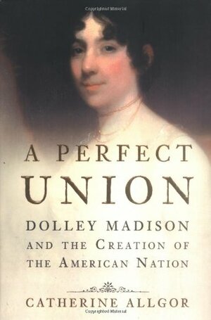 A Perfect Union: Dolley Madison and the Creation of the American Nation by Catherine Allgor
