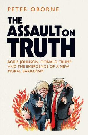 The Assault on Truth: Boris Johnson, Donald Trump and the Emergence of a New Moral Barbarism by Peter Oborne