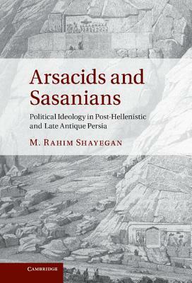 Arsacids and Sasanians: Political Ideology in Post-Hellenistic and Late Antique Persia by M. Rahim Shayegan