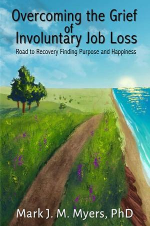Overcoming the Grief of Involuntary Job Loss: Road to Recovery, Finding Purposes and Happiness by PhD, Mark Myers, Mark J Myers