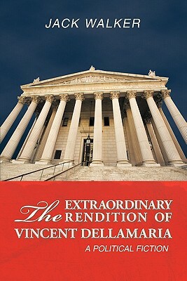 The Extraordinary Rendition of Vincent Dellamaria: A Political Fiction by Jack Walker