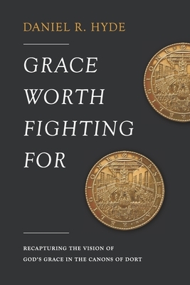 Grace Worth Fighting For: Recapturing the Vision of God's Grace in the Canons of Dort by Daniel R. Hyde