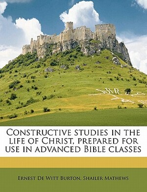 Constructive Studies in the Life of Christ, Prepared for Use in Advanced Bible Classes by Ernest de Witt Burton, Shailer Mathews