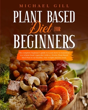 Plant Based Diet for Beginners: The Complete Beginner's Guide To Learn How To Transition To A Whole-Food Vegan Diet With A 21-Day Plant-Based Meal Pla by Michael Gill