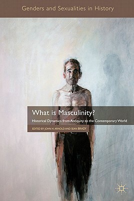 What Is Masculinity?: Historical Dynamics from Antiquity to the Contemporary World by 