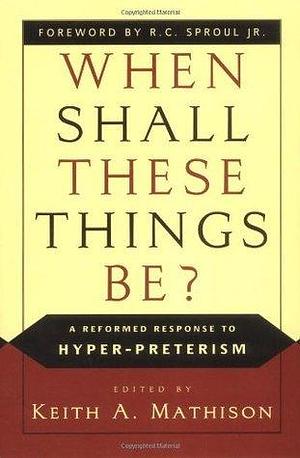 When Shall These Things Be?: A Reformed Response to Hyper-Preterism by Keith A. Mathison, Keith A. Mathison