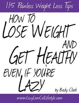 How To Lose Weight and Get Healthy Even If You're Lazy - 115 Painless Weight Loss Tips by Becky Clark