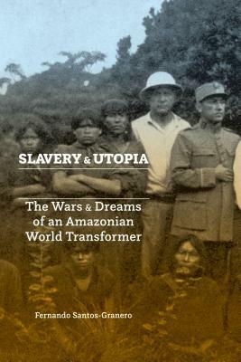 Slavery and Utopia: The Wars and Dreams of an Amazonian World Transformer by Fernando Santos-Granero