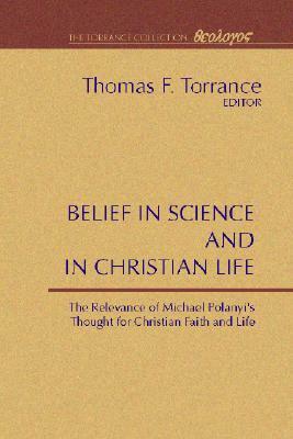 Belief in Science and in Christian Life: The Relevance of Michael Polanyi's Thought for Christian Faith and Life by Thomas F. Torrance