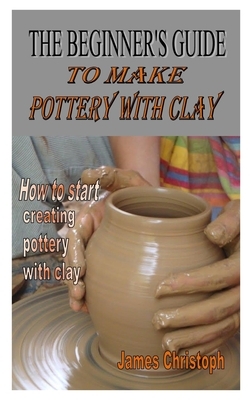 The Beginner's Guide to Make Pottery with Clay: How to start creating pottery with clay by James Christoph