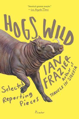 Hogs Wild: Selected Reporting Pieces by Ian Frazier