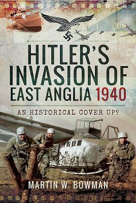 Hitler's Invasion of East Anglia, 1940: An Historical Cover Up? by Martin W. Bowman