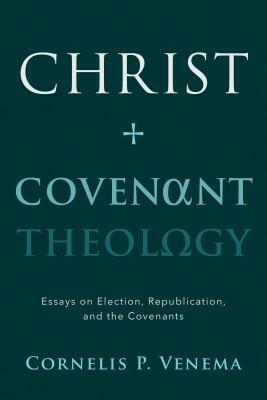 Christ and Covenant Theology: Essays on Election, Republication, and the Covenants by Cornelis P. Venema