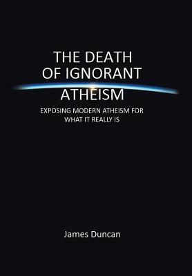 The Death of Ignorant Atheism: Exposing Modern Atheism for What It Really Is by James Duncan