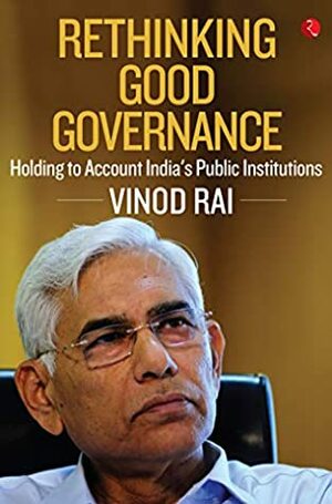 RETHINKING GOOD GOVERNANCE: Holding to Account India's Public Institutions by Vinod Rai