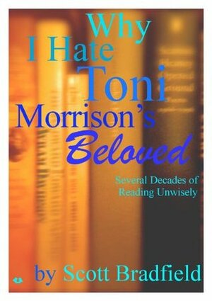 Why I Hate Toni Morrison's BELOVED: Several Decades of Reading Unwisely by Scott Bradfield