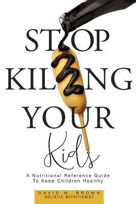 Stop Killing Your Kids: A Nutritional Reference Guide to Keep Children Healthy by David W. Brown