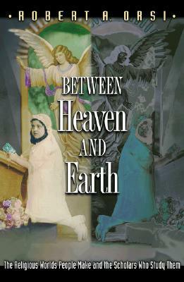 Between Heaven and Earth: The Religious Worlds People Make and the Scholars Who Study Them by Robert A. Orsi