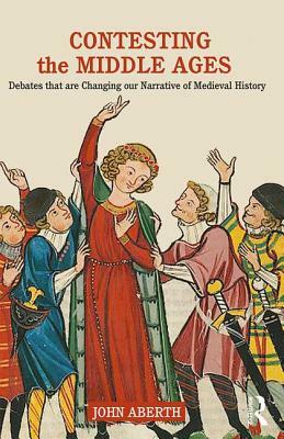 Contesting the Middle Ages: Debates that are Changing our Narrative of Medieval History by John Aberth