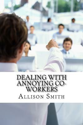 Dealing With Annoying Co-Workers: How to Make Your Professional Life Easier by Allison Smith