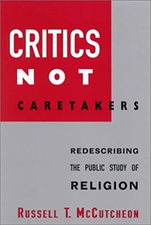 Critics Not Caretakers: Redescribing the Public Study of Religion by Russell T. McCutcheon