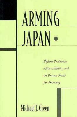 Arming Japan: Defense Production, Alliance Politics, and the Postwar Search for Autonomy by Michael Green