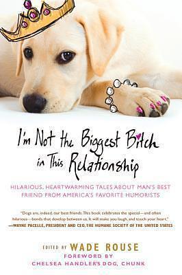 I'm Not the Biggest Bitch in This Relationship: Hilarious, Heartwarming Tales About Man's Best Friend from America's Favorite Hu morists by Wade Rouse, Wade Rouse