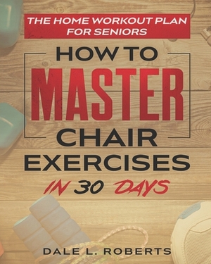 The Home Workout Plan for Seniors: How to Master Chair Exercises in 30 Days by Dale L. Roberts