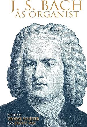 J. S. Bach as Organist: His Instruments, Music, and Performance Practices by George B. Stauffer, Ernest May