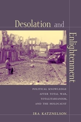 Desolation and Enlightenment: Political Knowledge After Total War, Totalitarianism, and the Holocaust by Ira Katznelson