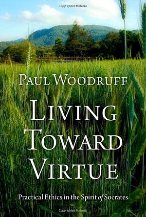 Living Toward Virtue: Practical Ethics in the Spirit of Socrates by Paul Woodruff