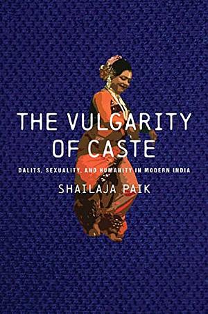 The Vulgarity of Caste: Dalits, Sexuality, and Humanity in Modern India by Shailaja Paik