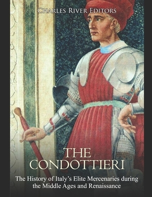 The Condottieri: The History of Italy's Elite Mercenaries during the Middle Ages and Renaissance by Charles River
