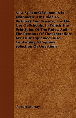 New System Of Commercial Arithmetic, Or Guide To Business And Science, For The Use Of Schools. In Which The Principles Of The Rules, And The Reasons O by Robert Murray