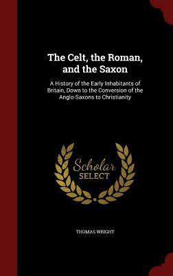 The Celt, the Roman, and the Saxon: A History of the Early Inhabitants of Britain, Down to the Conversion of the Anglo-Saxons to Christianity by Thomas Wright