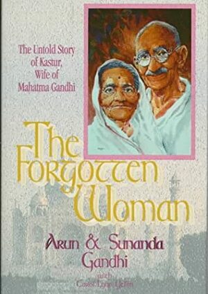 The Forgotten Woman: The Untold Story of Kastur, Wife of Mahatma Gandhi by Arun Gandhi, Carol Lynn Yellin, Sunanda Gandhi
