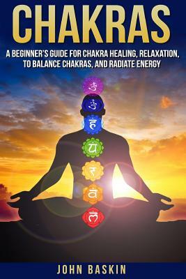 Chakras: A Beginner's Guide For Chakra Healing, Relaxation, To Balance Chakras, by John Baskin