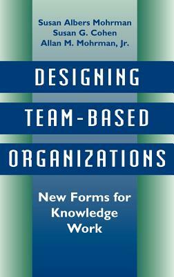 Designing Team-Based Organizations: New Forms for Knowledge Work by Susan Albers Mohrman, Susan G. Cohen, Allan M. Mohrman