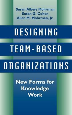 Designing Team-Based Organizations: New Forms for Knowledge Work by Susan G. Cohen, Susan Albers Mohrman, Allan M. Mohrman