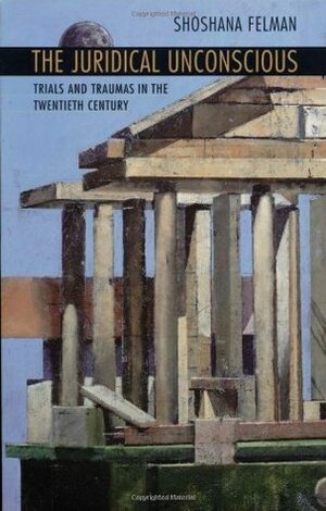 Juridical Unconscious: Trials and Traumas in the Twentieth Century by Shoshana Felman