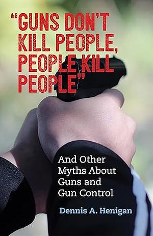 "Guns Don't Kill People, People Kill People": And Other Myths About Guns and Gun Control by Dennis A. Henigan