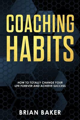 Coaching Habits: How to Totally Change Your Life Forever and Achieve Success by Brian Baker