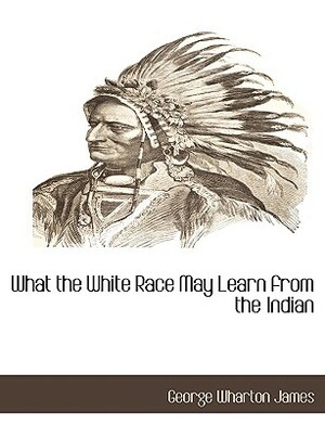 What the White Race May Learn from the Indian by George Wharton James