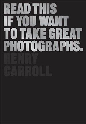 Read This if You Want to Take Great Photographs: by Henry Carroll, Henry Carroll