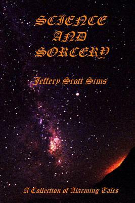 Science and Sorcery: A Collection of Alarming Tales by Jeffery Scott Sims