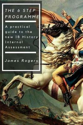 The 6 Step Programme: A practical guide to the new IB History Internal Assessmen by James Rogers