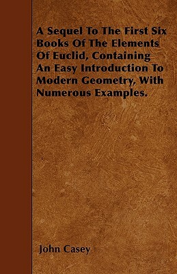 A Sequel To The First Six Books Of The Elements Of Euclid, Containing An Easy Introduction To Modern Geometry, With Numerous Examples. by John Casey