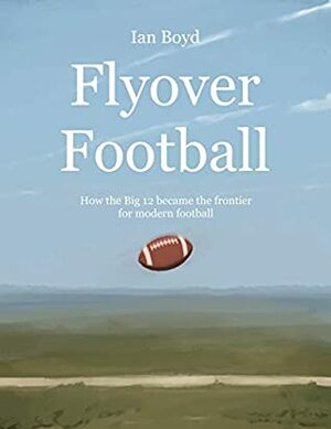 Flyover Football: How the Big 12 became the frontier for modern football by Ian Boyd